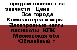 продам планшет на запчасти › Цена ­ 1 000 - Все города Компьютеры и игры » Электронные книги, планшеты, КПК   . Московская обл.,Юбилейный г.